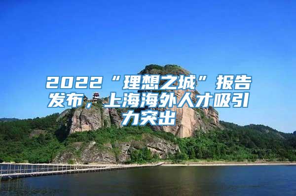 2022“理想之城”报告发布，上海海外人才吸引力突出