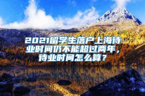 2021留学生落户上海待业时间仍不能超过两年，待业时间怎么算？