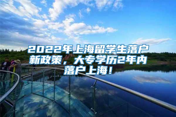 2022年上海留学生落户新政策，大专学历2年内落户上海！