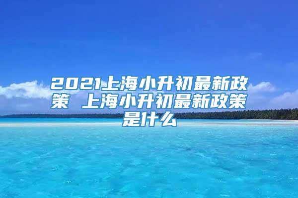 2021上海小升初最新政策 上海小升初最新政策是什么