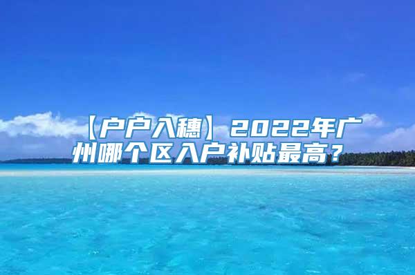 【户户入穗】2022年广州哪个区入户补贴最高？