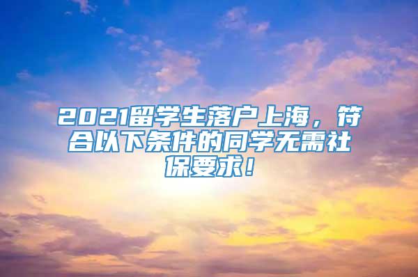 2021留学生落户上海，符合以下条件的同学无需社保要求！