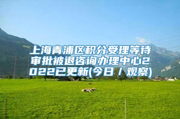 上海青浦区积分受理等待审批被退咨询办理中心2022已更新(今日／观察)