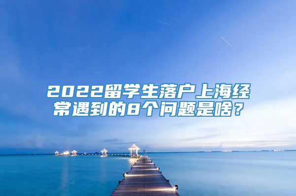 2022留学生落户上海经常遇到的8个问题是啥？