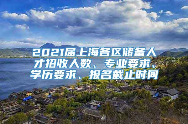2021届上海各区储备人才招收人数、专业要求、学历要求、报名截止时间
