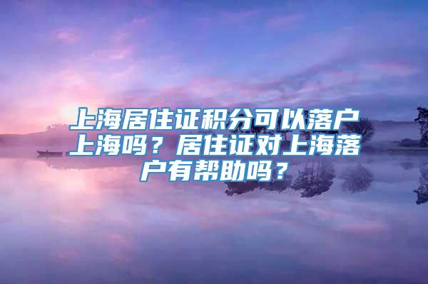 上海居住证积分可以落户上海吗？居住证对上海落户有帮助吗？