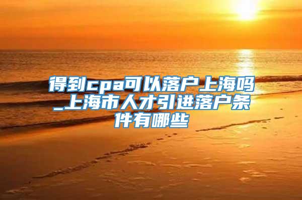 得到cpa可以落户上海吗_上海市人才引进落户条件有哪些