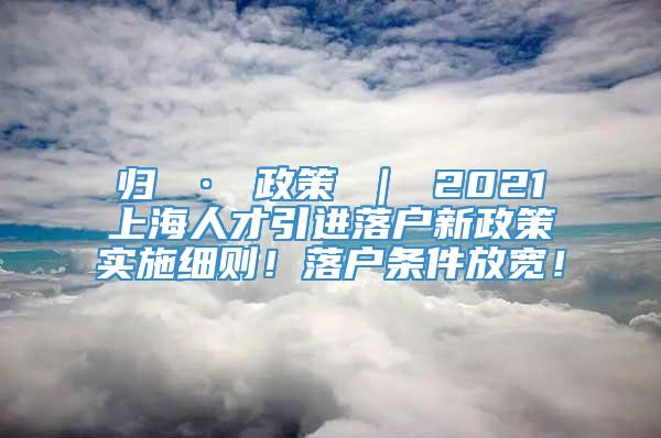 归 · 政策 ｜ 2021上海人才引进落户新政策实施细则！落户条件放宽！