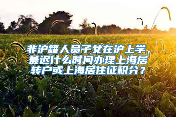非沪籍人员子女在沪上学，最迟什么时间办理上海居转户或上海居住证积分？