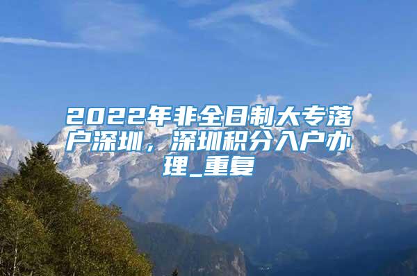2022年非全日制大专落户深圳，深圳积分入户办理_重复