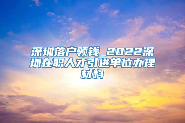 深圳落户领钱_2022深圳在职人才引进单位办理材料
