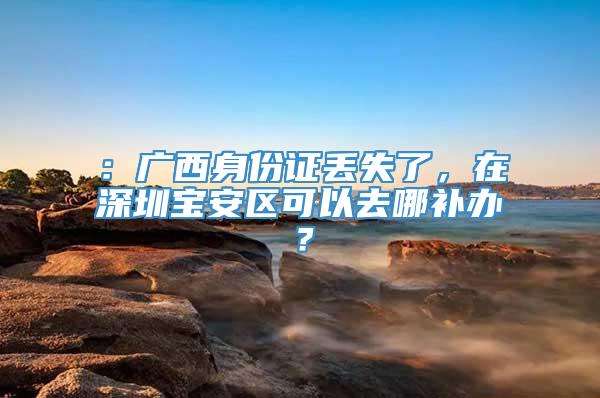 ：广西身份证丢失了，在深圳宝安区可以去哪补办？