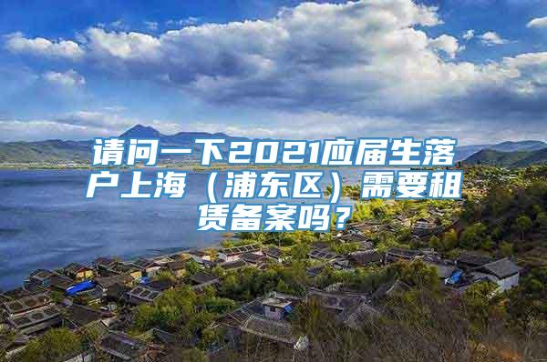 请问一下2021应届生落户上海（浦东区）需要租赁备案吗？
