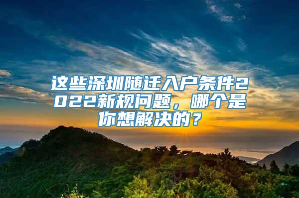 这些深圳随迁入户条件2022新规问题，哪个是你想解决的？