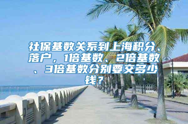 社保基数关系到上海积分、落户，1倍基数、2倍基数、3倍基数分别要交多少钱？