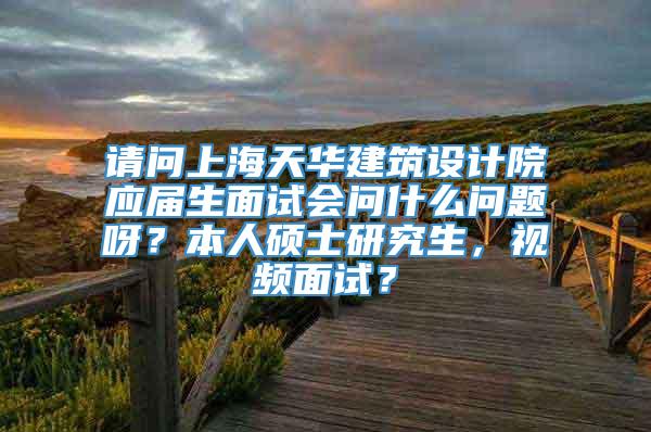 请问上海天华建筑设计院应届生面试会问什么问题呀？本人硕士研究生，视频面试？