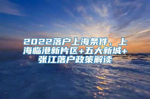 2022落户上海条件，上海临港新片区+五大新城+张江落户政策解读