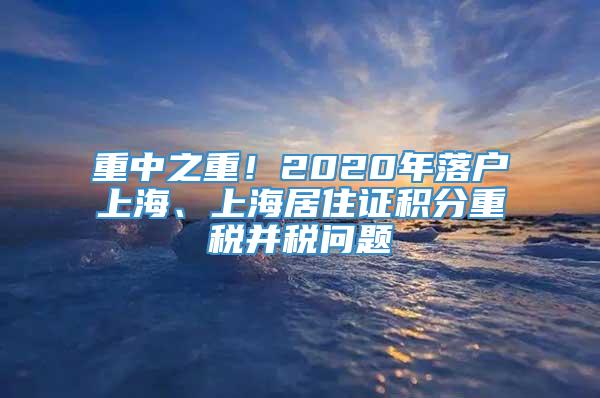 重中之重！2020年落户上海、上海居住证积分重税并税问题