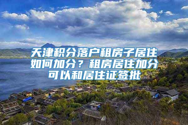 天津积分落户租房子居住如何加分？租房居住加分可以和居住证签批