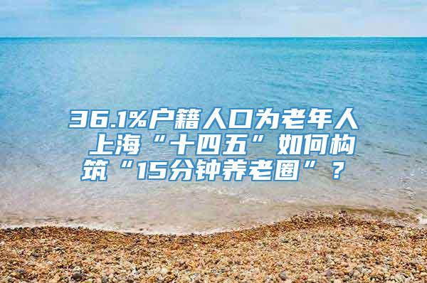 36.1%户籍人口为老年人 上海“十四五”如何构筑“15分钟养老圈”？