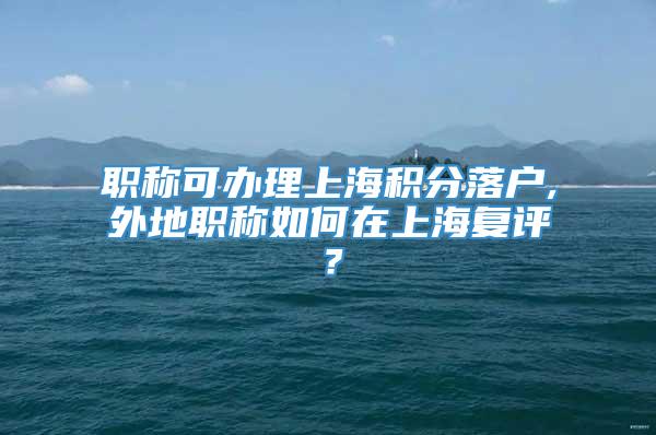 职称可办理上海积分落户,外地职称如何在上海复评？