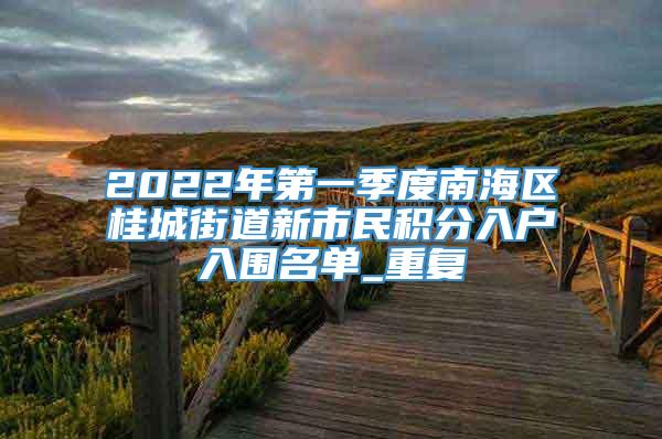 2022年第一季度南海区桂城街道新市民积分入户入围名单_重复