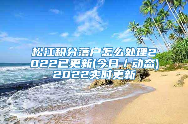 松江积分落户怎么处理2022已更新(今日／动态)2022实时更新
