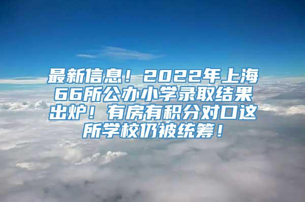 最新信息！2022年上海66所公办小学录取结果出炉！有房有积分对口这所学校仍被统筹！