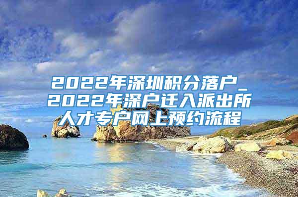 2022年深圳积分落户_2022年深户迁入派出所人才专户网上预约流程