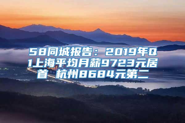 58同城报告：2019年Q1上海平均月薪9723元居首 杭州8684元第二