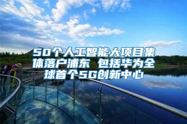 50个人工智能大项目集体落户浦东 包括华为全球首个5G创新中心
