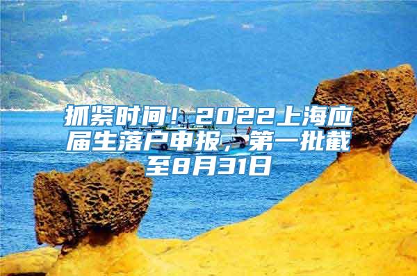 抓紧时间！2022上海应届生落户申报，第一批截至8月31日