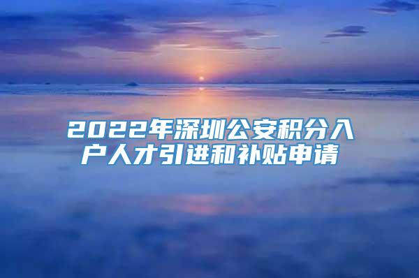 2022年深圳公安积分入户人才引进和补贴申请