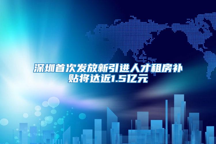 深圳首次发放新引进人才租房补贴将达近1.5亿元