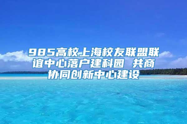 985高校上海校友联盟联谊中心落户建科园 共商协同创新中心建设