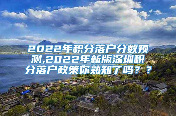 2022年积分落户分数预测,2022年新版深圳积分落户政策你熟知了吗？？