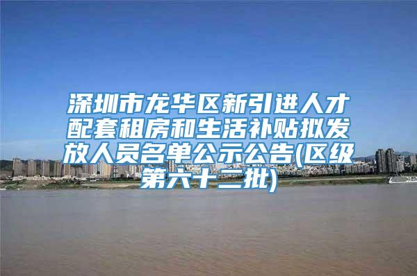 深圳市龙华区新引进人才配套租房和生活补贴拟发放人员名单公示公告(区级第六十二批)