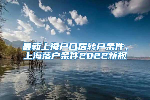 最新上海户口居转户条件，上海落户条件2022新规