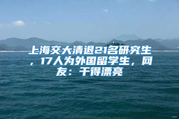 上海交大清退21名研究生，17人为外国留学生，网友：干得漂亮