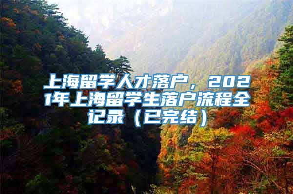 上海留学人才落户，2021年上海留学生落户流程全记录（已完结）