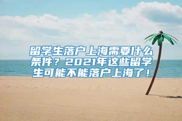 留学生落户上海需要什么条件？2021年这些留学生可能不能落户上海了！