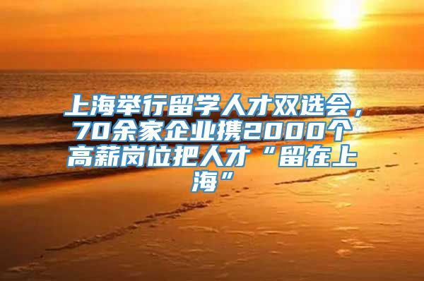 上海举行留学人才双选会，70余家企业携2000个高薪岗位把人才“留在上海”