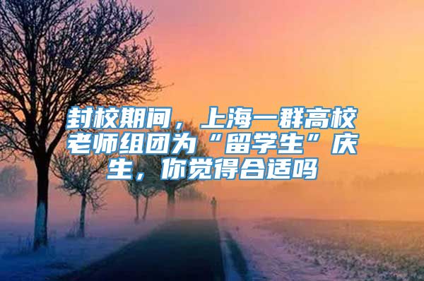 封校期间，上海一群高校老师组团为“留学生”庆生，你觉得合适吗