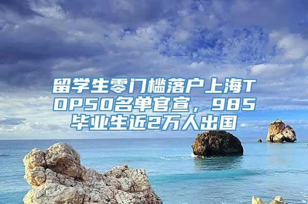 留学生零门槛落户上海TOP50名单官宣，985毕业生近2万人出国