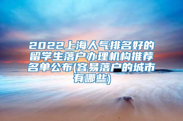 2022上海人气排名好的留学生落户办理机构推荐名单公布(容易落户的城市有哪些)