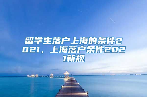 留学生落户上海的条件2021，上海落户条件2021新规