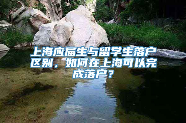 上海应届生与留学生落户区别，如何在上海可以完成落户？