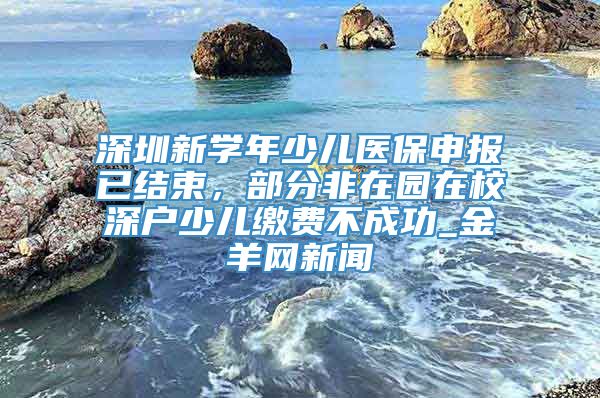 深圳新学年少儿医保申报已结束，部分非在园在校深户少儿缴费不成功_金羊网新闻