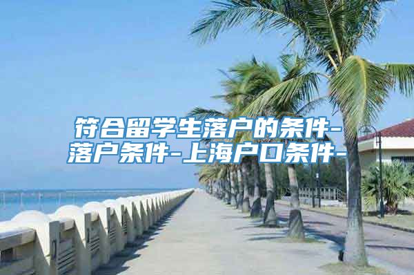 符合留学生落户的条件-落户条件-上海户口条件-