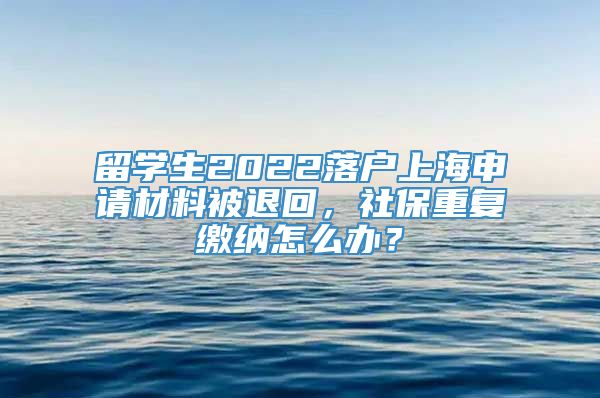 留学生2022落户上海申请材料被退回，社保重复缴纳怎么办？